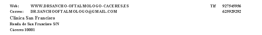 Cuadro de texto: Web:	WWW.DRSANCHO-OFTALMOLOGO-CACERES.ES                                                                                Tlf 	 927545956Correo:    	DR.SANCHOOFTALMOLOGO@GMAIL.COM 								 625929292Clinica San FranciscoRonda de San Francisco S/N C�ceres 10001