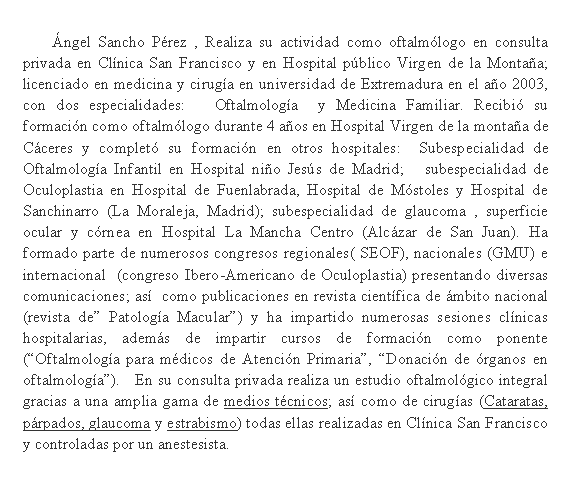 Cuadro de texto: 	�ngel Sancho P�rez , Realiza su actividad como oftalm�logo en consulta privada en Cl�nica San Francisco y en Hospital p�blico Virgen de la Monta�a;  licenciado en medicina y cirug�a en universidad de Extremadura en el a�o 2003, con dos especialidades:   Oftalmolog�a  y Medicina Familiar. Recibi� su formaci�n como oftalm�logo durante 4 a�os en Hospital Virgen de la monta�a de C�ceres y complet� su formaci�n en otros hospitales:  Subespecialidad de Oftalmolog�a Infantil en Hospital ni�o Jes�s de Madrid;   subespecialidad de Oculoplastia en Hospital de Fuenlabrada, Hospital de M�stoles y Hospital de Sanchinarro (La Moraleja, Madrid); subespecialidad de glaucoma , superficie ocular y c�rnea en Hospital La Mancha Centro (Alc�zar de San Juan). Ha formado parte de numerosos congresos regionales( SEOF), nacionales (GMU) e internacional  (congreso Ibero-Americano de Oculoplastia) presentando diversas comunicaciones; as�  como publicaciones en revista cient�fica de �mbito nacional (revista de� Patolog�a Macular�) y ha impartido numerosas sesiones cl�nicas hospitalarias, adem�s de impartir cursos de formaci�n como ponente (�Oftalmolog�a para m�dicos de Atenci�n Primaria�, �Donaci�n de �rganos en oftalmolog�a�).   En su consulta privada realiza un estudio oftalmol�gico integral gracias a una amplia gama de medios t�cnicos; as� como de cirug�as (Cataratas, p�rpados, glaucoma y estrabismo) todas ellas realizadas en Cl�nica San Francisco y controladas por un anestesista.